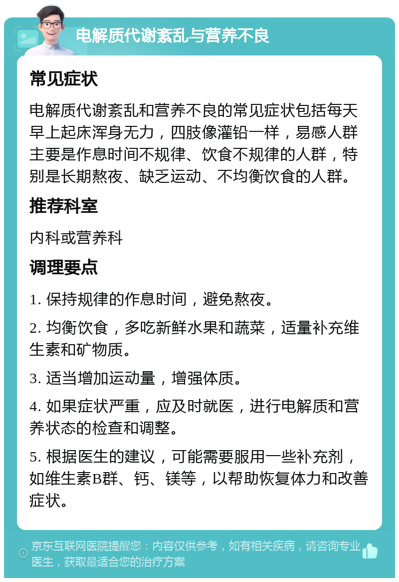 电解质代谢紊乱与营养不良 常见症状 电解质代谢紊乱和营养不良的常见症状包括每天早上起床浑身无力，四肢像灌铅一样，易感人群主要是作息时间不规律、饮食不规律的人群，特别是长期熬夜、缺乏运动、不均衡饮食的人群。 推荐科室 内科或营养科 调理要点 1. 保持规律的作息时间，避免熬夜。 2. 均衡饮食，多吃新鲜水果和蔬菜，适量补充维生素和矿物质。 3. 适当增加运动量，增强体质。 4. 如果症状严重，应及时就医，进行电解质和营养状态的检查和调整。 5. 根据医生的建议，可能需要服用一些补充剂，如维生素B群、钙、镁等，以帮助恢复体力和改善症状。