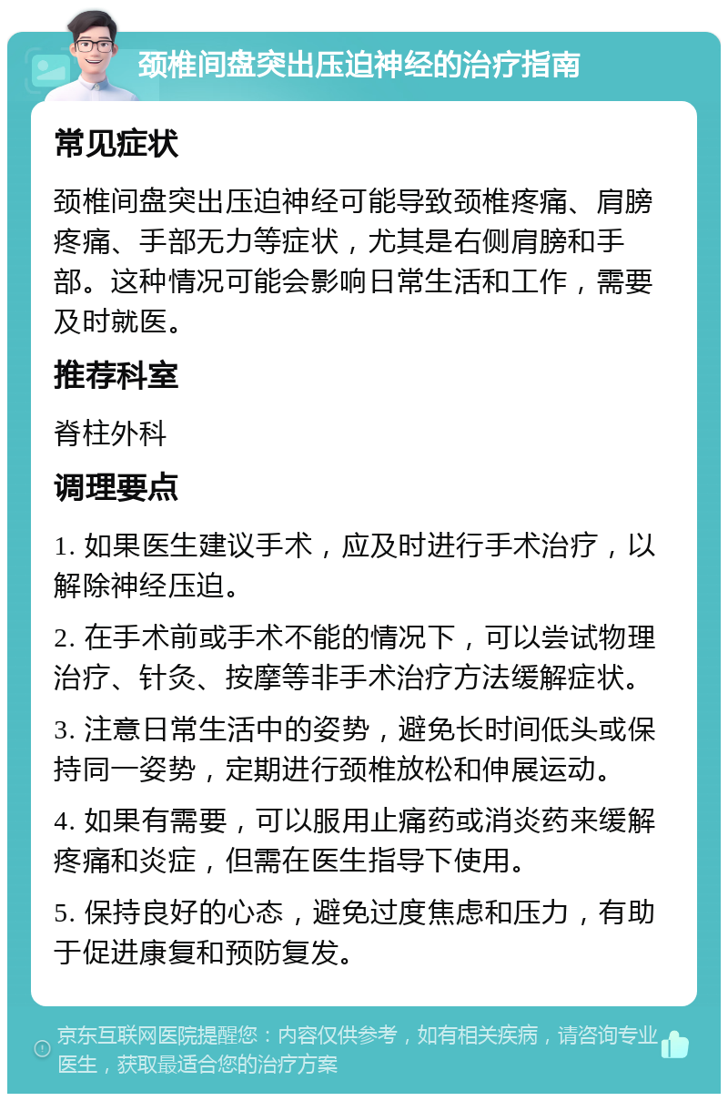 颈椎间盘突出压迫神经的治疗指南 常见症状 颈椎间盘突出压迫神经可能导致颈椎疼痛、肩膀疼痛、手部无力等症状，尤其是右侧肩膀和手部。这种情况可能会影响日常生活和工作，需要及时就医。 推荐科室 脊柱外科 调理要点 1. 如果医生建议手术，应及时进行手术治疗，以解除神经压迫。 2. 在手术前或手术不能的情况下，可以尝试物理治疗、针灸、按摩等非手术治疗方法缓解症状。 3. 注意日常生活中的姿势，避免长时间低头或保持同一姿势，定期进行颈椎放松和伸展运动。 4. 如果有需要，可以服用止痛药或消炎药来缓解疼痛和炎症，但需在医生指导下使用。 5. 保持良好的心态，避免过度焦虑和压力，有助于促进康复和预防复发。