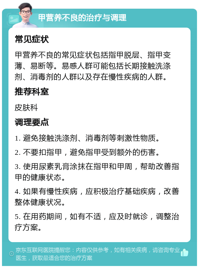 甲营养不良的治疗与调理 常见症状 甲营养不良的常见症状包括指甲脱层、指甲变薄、易断等。易感人群可能包括长期接触洗涤剂、消毒剂的人群以及存在慢性疾病的人群。 推荐科室 皮肤科 调理要点 1. 避免接触洗涤剂、消毒剂等刺激性物质。 2. 不要扣指甲，避免指甲受到额外的伤害。 3. 使用尿素乳膏涂抹在指甲和甲周，帮助改善指甲的健康状态。 4. 如果有慢性疾病，应积极治疗基础疾病，改善整体健康状况。 5. 在用药期间，如有不适，应及时就诊，调整治疗方案。