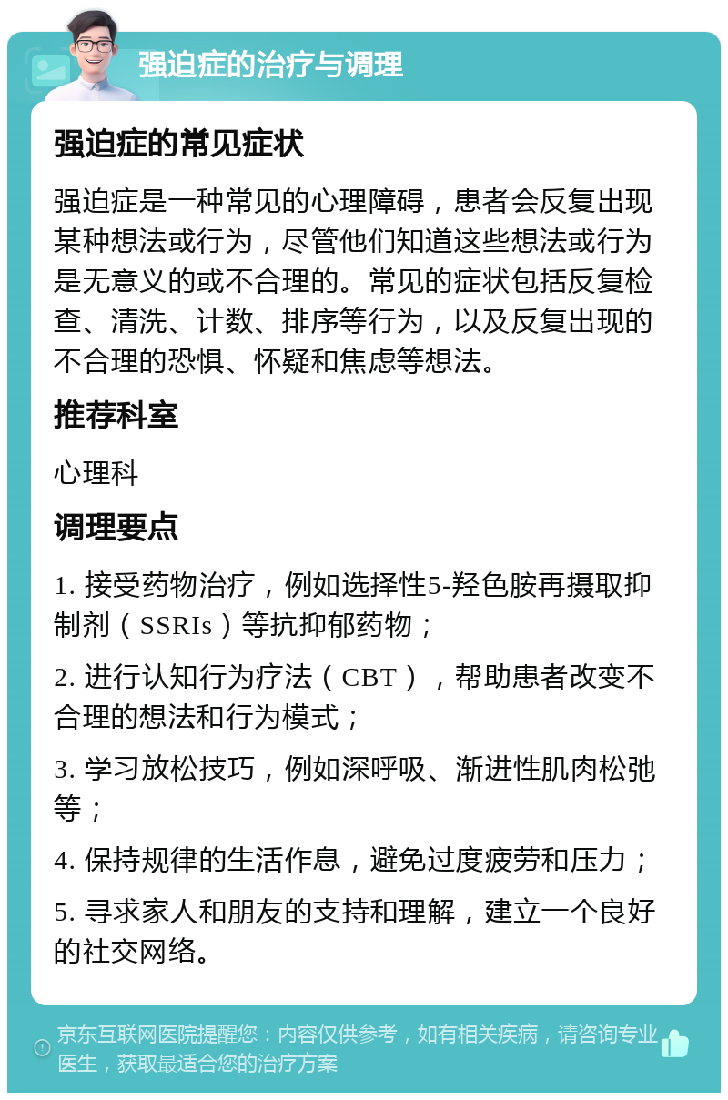 强迫症的治疗与调理 强迫症的常见症状 强迫症是一种常见的心理障碍，患者会反复出现某种想法或行为，尽管他们知道这些想法或行为是无意义的或不合理的。常见的症状包括反复检查、清洗、计数、排序等行为，以及反复出现的不合理的恐惧、怀疑和焦虑等想法。 推荐科室 心理科 调理要点 1. 接受药物治疗，例如选择性5-羟色胺再摄取抑制剂（SSRIs）等抗抑郁药物； 2. 进行认知行为疗法（CBT），帮助患者改变不合理的想法和行为模式； 3. 学习放松技巧，例如深呼吸、渐进性肌肉松弛等； 4. 保持规律的生活作息，避免过度疲劳和压力； 5. 寻求家人和朋友的支持和理解，建立一个良好的社交网络。