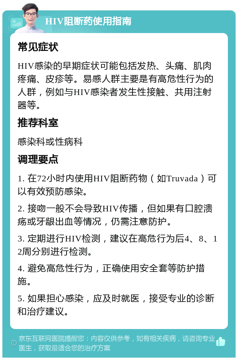 HIV阻断药使用指南 常见症状 HIV感染的早期症状可能包括发热、头痛、肌肉疼痛、皮疹等。易感人群主要是有高危性行为的人群，例如与HIV感染者发生性接触、共用注射器等。 推荐科室 感染科或性病科 调理要点 1. 在72小时内使用HIV阻断药物（如Truvada）可以有效预防感染。 2. 接吻一般不会导致HIV传播，但如果有口腔溃疡或牙龈出血等情况，仍需注意防护。 3. 定期进行HIV检测，建议在高危行为后4、8、12周分别进行检测。 4. 避免高危性行为，正确使用安全套等防护措施。 5. 如果担心感染，应及时就医，接受专业的诊断和治疗建议。