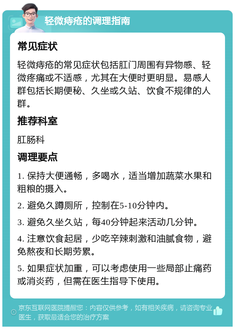 轻微痔疮的调理指南 常见症状 轻微痔疮的常见症状包括肛门周围有异物感、轻微疼痛或不适感，尤其在大便时更明显。易感人群包括长期便秘、久坐或久站、饮食不规律的人群。 推荐科室 肛肠科 调理要点 1. 保持大便通畅，多喝水，适当增加蔬菜水果和粗粮的摄入。 2. 避免久蹲厕所，控制在5-10分钟内。 3. 避免久坐久站，每40分钟起来活动几分钟。 4. 注意饮食起居，少吃辛辣刺激和油腻食物，避免熬夜和长期劳累。 5. 如果症状加重，可以考虑使用一些局部止痛药或消炎药，但需在医生指导下使用。