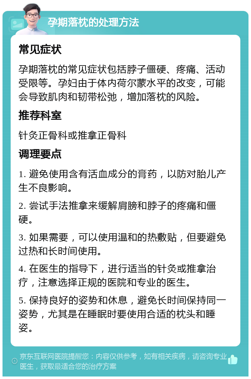 孕期落枕的处理方法 常见症状 孕期落枕的常见症状包括脖子僵硬、疼痛、活动受限等。孕妇由于体内荷尔蒙水平的改变，可能会导致肌肉和韧带松弛，增加落枕的风险。 推荐科室 针灸正骨科或推拿正骨科 调理要点 1. 避免使用含有活血成分的膏药，以防对胎儿产生不良影响。 2. 尝试手法推拿来缓解肩膀和脖子的疼痛和僵硬。 3. 如果需要，可以使用温和的热敷贴，但要避免过热和长时间使用。 4. 在医生的指导下，进行适当的针灸或推拿治疗，注意选择正规的医院和专业的医生。 5. 保持良好的姿势和休息，避免长时间保持同一姿势，尤其是在睡眠时要使用合适的枕头和睡姿。