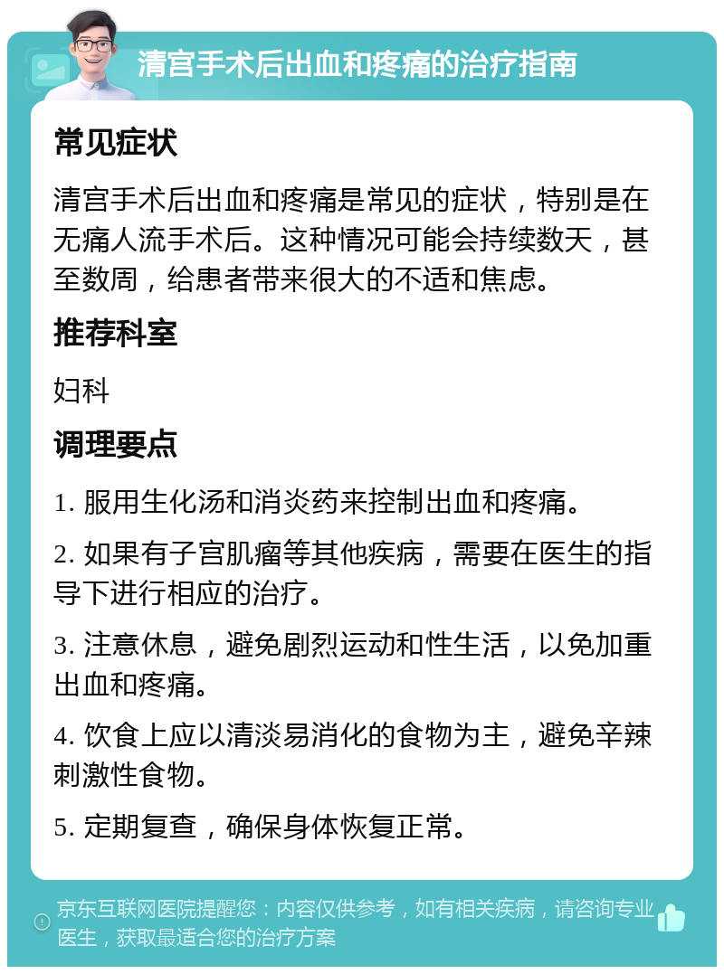 清宫手术后出血和疼痛的治疗指南 常见症状 清宫手术后出血和疼痛是常见的症状，特别是在无痛人流手术后。这种情况可能会持续数天，甚至数周，给患者带来很大的不适和焦虑。 推荐科室 妇科 调理要点 1. 服用生化汤和消炎药来控制出血和疼痛。 2. 如果有子宫肌瘤等其他疾病，需要在医生的指导下进行相应的治疗。 3. 注意休息，避免剧烈运动和性生活，以免加重出血和疼痛。 4. 饮食上应以清淡易消化的食物为主，避免辛辣刺激性食物。 5. 定期复查，确保身体恢复正常。