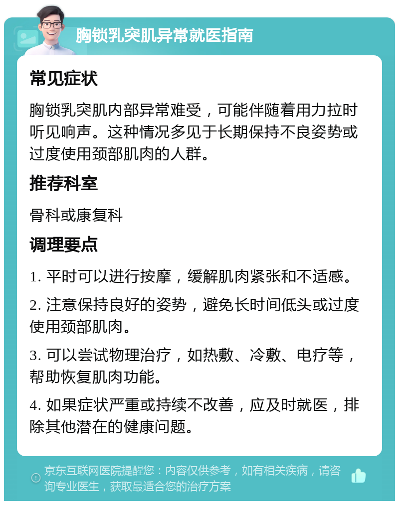 胸锁乳突肌异常就医指南 常见症状 胸锁乳突肌内部异常难受，可能伴随着用力拉时听见响声。这种情况多见于长期保持不良姿势或过度使用颈部肌肉的人群。 推荐科室 骨科或康复科 调理要点 1. 平时可以进行按摩，缓解肌肉紧张和不适感。 2. 注意保持良好的姿势，避免长时间低头或过度使用颈部肌肉。 3. 可以尝试物理治疗，如热敷、冷敷、电疗等，帮助恢复肌肉功能。 4. 如果症状严重或持续不改善，应及时就医，排除其他潜在的健康问题。