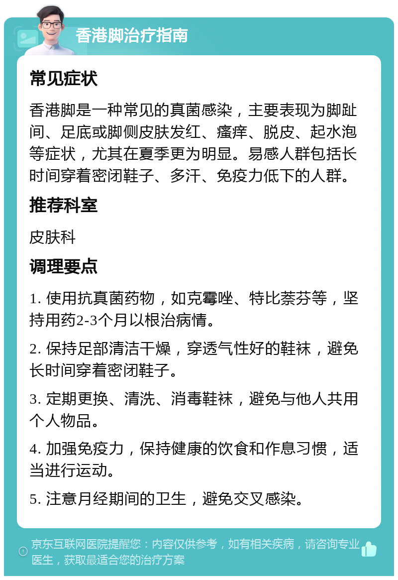 香港脚治疗指南 常见症状 香港脚是一种常见的真菌感染，主要表现为脚趾间、足底或脚侧皮肤发红、瘙痒、脱皮、起水泡等症状，尤其在夏季更为明显。易感人群包括长时间穿着密闭鞋子、多汗、免疫力低下的人群。 推荐科室 皮肤科 调理要点 1. 使用抗真菌药物，如克霉唑、特比萘芬等，坚持用药2-3个月以根治病情。 2. 保持足部清洁干燥，穿透气性好的鞋袜，避免长时间穿着密闭鞋子。 3. 定期更换、清洗、消毒鞋袜，避免与他人共用个人物品。 4. 加强免疫力，保持健康的饮食和作息习惯，适当进行运动。 5. 注意月经期间的卫生，避免交叉感染。