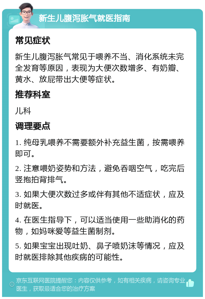 新生儿腹泻胀气就医指南 常见症状 新生儿腹泻胀气常见于喂养不当、消化系统未完全发育等原因，表现为大便次数增多、有奶瓣、黄水、放屁带出大便等症状。 推荐科室 儿科 调理要点 1. 纯母乳喂养不需要额外补充益生菌，按需喂养即可。 2. 注意喂奶姿势和方法，避免吞咽空气，吃完后竖抱拍背排气。 3. 如果大便次数过多或伴有其他不适症状，应及时就医。 4. 在医生指导下，可以适当使用一些助消化的药物，如妈咪爱等益生菌制剂。 5. 如果宝宝出现吐奶、鼻子喷奶沫等情况，应及时就医排除其他疾病的可能性。