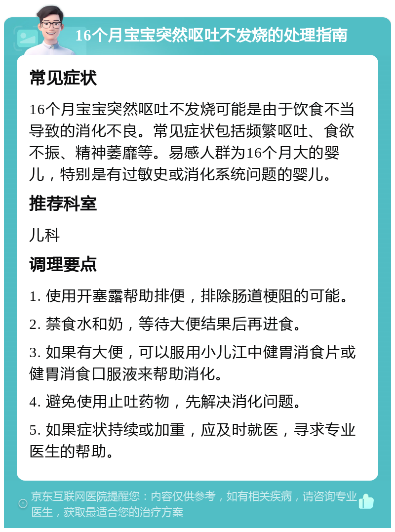 16个月宝宝突然呕吐不发烧的处理指南 常见症状 16个月宝宝突然呕吐不发烧可能是由于饮食不当导致的消化不良。常见症状包括频繁呕吐、食欲不振、精神萎靡等。易感人群为16个月大的婴儿，特别是有过敏史或消化系统问题的婴儿。 推荐科室 儿科 调理要点 1. 使用开塞露帮助排便，排除肠道梗阻的可能。 2. 禁食水和奶，等待大便结果后再进食。 3. 如果有大便，可以服用小儿江中健胃消食片或健胃消食口服液来帮助消化。 4. 避免使用止吐药物，先解决消化问题。 5. 如果症状持续或加重，应及时就医，寻求专业医生的帮助。