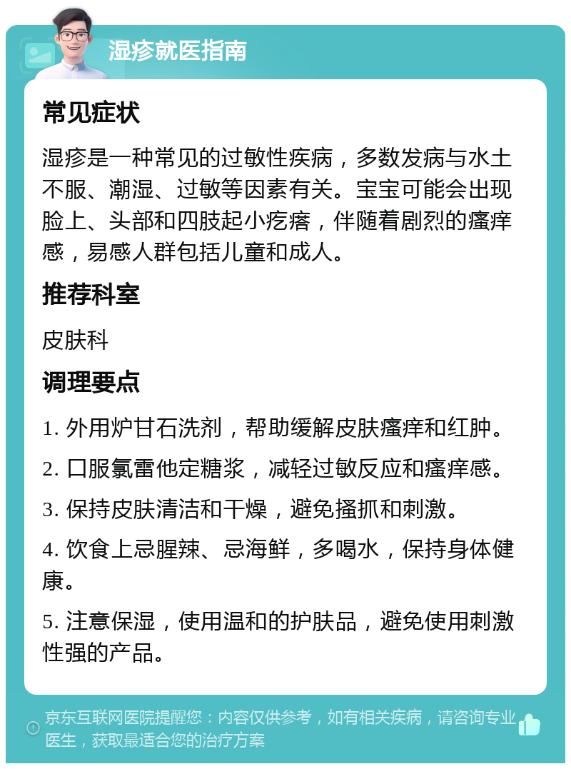 湿疹就医指南 常见症状 湿疹是一种常见的过敏性疾病，多数发病与水土不服、潮湿、过敏等因素有关。宝宝可能会出现脸上、头部和四肢起小疙瘩，伴随着剧烈的瘙痒感，易感人群包括儿童和成人。 推荐科室 皮肤科 调理要点 1. 外用炉甘石洗剂，帮助缓解皮肤瘙痒和红肿。 2. 口服氯雷他定糖浆，减轻过敏反应和瘙痒感。 3. 保持皮肤清洁和干燥，避免搔抓和刺激。 4. 饮食上忌腥辣、忌海鲜，多喝水，保持身体健康。 5. 注意保湿，使用温和的护肤品，避免使用刺激性强的产品。