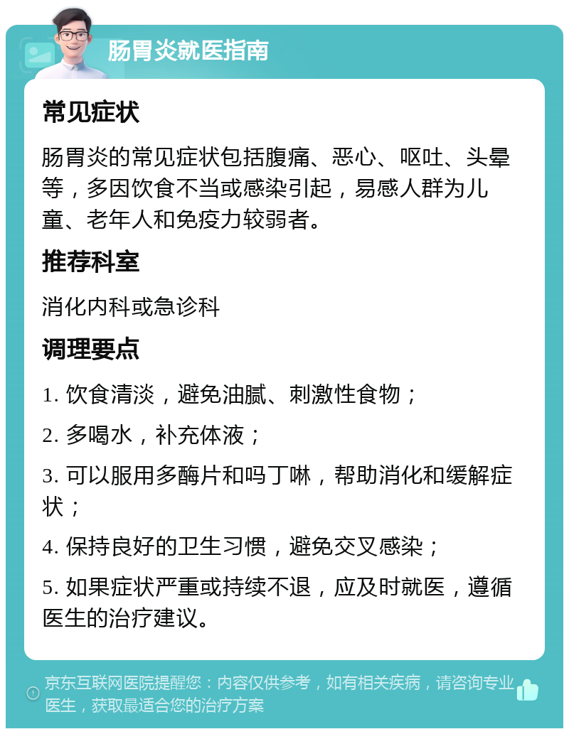 肠胃炎就医指南 常见症状 肠胃炎的常见症状包括腹痛、恶心、呕吐、头晕等，多因饮食不当或感染引起，易感人群为儿童、老年人和免疫力较弱者。 推荐科室 消化内科或急诊科 调理要点 1. 饮食清淡，避免油腻、刺激性食物； 2. 多喝水，补充体液； 3. 可以服用多酶片和吗丁啉，帮助消化和缓解症状； 4. 保持良好的卫生习惯，避免交叉感染； 5. 如果症状严重或持续不退，应及时就医，遵循医生的治疗建议。