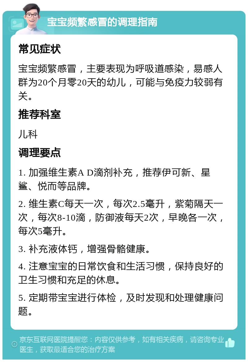 宝宝频繁感冒的调理指南 常见症状 宝宝频繁感冒，主要表现为呼吸道感染，易感人群为20个月零20天的幼儿，可能与免疫力较弱有关。 推荐科室 儿科 调理要点 1. 加强维生素A D滴剂补充，推荐伊可新、星鲨、悦而等品牌。 2. 维生素C每天一次，每次2.5毫升，紫菊隔天一次，每次8-10滴，防御液每天2次，早晚各一次，每次5毫升。 3. 补充液体钙，增强骨骼健康。 4. 注意宝宝的日常饮食和生活习惯，保持良好的卫生习惯和充足的休息。 5. 定期带宝宝进行体检，及时发现和处理健康问题。