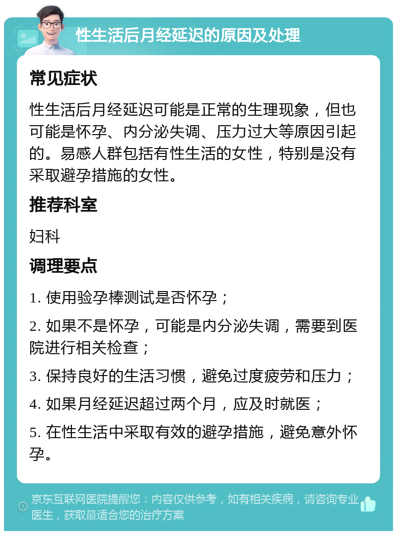 性生活后月经延迟的原因及处理 常见症状 性生活后月经延迟可能是正常的生理现象，但也可能是怀孕、内分泌失调、压力过大等原因引起的。易感人群包括有性生活的女性，特别是没有采取避孕措施的女性。 推荐科室 妇科 调理要点 1. 使用验孕棒测试是否怀孕； 2. 如果不是怀孕，可能是内分泌失调，需要到医院进行相关检查； 3. 保持良好的生活习惯，避免过度疲劳和压力； 4. 如果月经延迟超过两个月，应及时就医； 5. 在性生活中采取有效的避孕措施，避免意外怀孕。