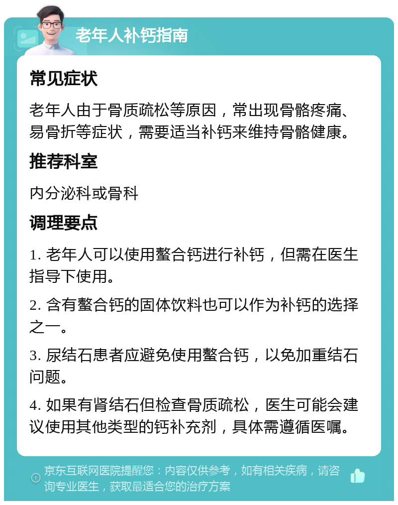 老年人补钙指南 常见症状 老年人由于骨质疏松等原因，常出现骨骼疼痛、易骨折等症状，需要适当补钙来维持骨骼健康。 推荐科室 内分泌科或骨科 调理要点 1. 老年人可以使用螯合钙进行补钙，但需在医生指导下使用。 2. 含有螯合钙的固体饮料也可以作为补钙的选择之一。 3. 尿结石患者应避免使用螯合钙，以免加重结石问题。 4. 如果有肾结石但检查骨质疏松，医生可能会建议使用其他类型的钙补充剂，具体需遵循医嘱。