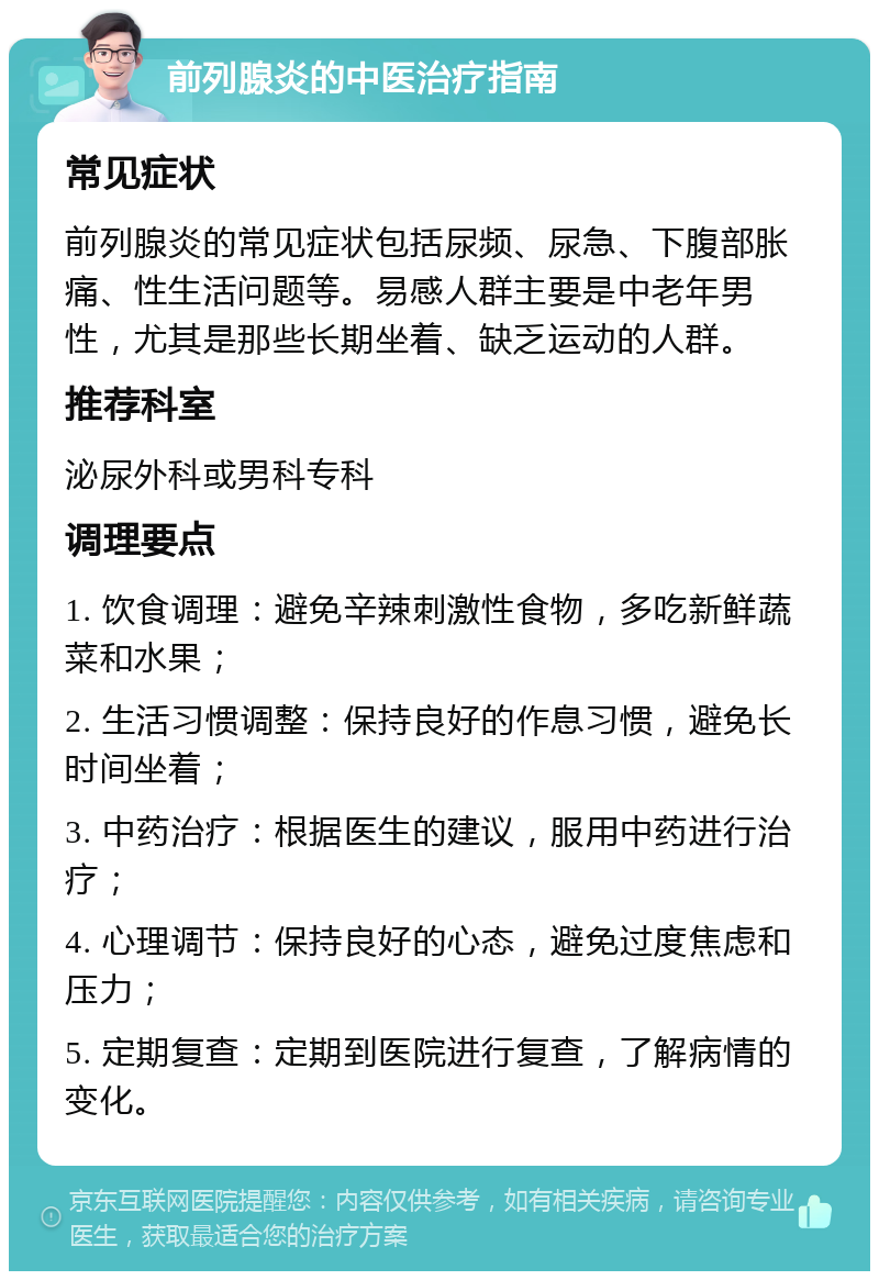 前列腺炎的中医治疗指南 常见症状 前列腺炎的常见症状包括尿频、尿急、下腹部胀痛、性生活问题等。易感人群主要是中老年男性，尤其是那些长期坐着、缺乏运动的人群。 推荐科室 泌尿外科或男科专科 调理要点 1. 饮食调理：避免辛辣刺激性食物，多吃新鲜蔬菜和水果； 2. 生活习惯调整：保持良好的作息习惯，避免长时间坐着； 3. 中药治疗：根据医生的建议，服用中药进行治疗； 4. 心理调节：保持良好的心态，避免过度焦虑和压力； 5. 定期复查：定期到医院进行复查，了解病情的变化。