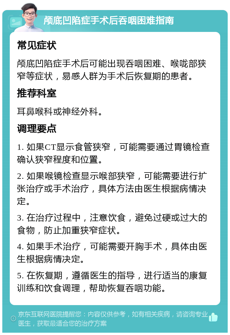 颅底凹陷症手术后吞咽困难指南 常见症状 颅底凹陷症手术后可能出现吞咽困难、喉咙部狭窄等症状，易感人群为手术后恢复期的患者。 推荐科室 耳鼻喉科或神经外科。 调理要点 1. 如果CT显示食管狭窄，可能需要通过胃镜检查确认狭窄程度和位置。 2. 如果喉镜检查显示喉部狭窄，可能需要进行扩张治疗或手术治疗，具体方法由医生根据病情决定。 3. 在治疗过程中，注意饮食，避免过硬或过大的食物，防止加重狭窄症状。 4. 如果手术治疗，可能需要开胸手术，具体由医生根据病情决定。 5. 在恢复期，遵循医生的指导，进行适当的康复训练和饮食调理，帮助恢复吞咽功能。