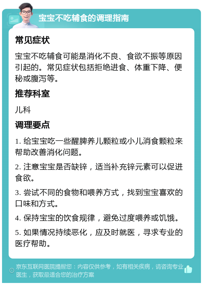 宝宝不吃辅食的调理指南 常见症状 宝宝不吃辅食可能是消化不良、食欲不振等原因引起的。常见症状包括拒绝进食、体重下降、便秘或腹泻等。 推荐科室 儿科 调理要点 1. 给宝宝吃一些醒脾养儿颗粒或小儿消食颗粒来帮助改善消化问题。 2. 注意宝宝是否缺锌，适当补充锌元素可以促进食欲。 3. 尝试不同的食物和喂养方式，找到宝宝喜欢的口味和方式。 4. 保持宝宝的饮食规律，避免过度喂养或饥饿。 5. 如果情况持续恶化，应及时就医，寻求专业的医疗帮助。