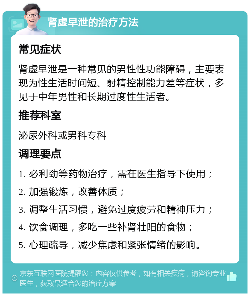 肾虚早泄的治疗方法 常见症状 肾虚早泄是一种常见的男性性功能障碍，主要表现为性生活时间短、射精控制能力差等症状，多见于中年男性和长期过度性生活者。 推荐科室 泌尿外科或男科专科 调理要点 1. 必利劲等药物治疗，需在医生指导下使用； 2. 加强锻炼，改善体质； 3. 调整生活习惯，避免过度疲劳和精神压力； 4. 饮食调理，多吃一些补肾壮阳的食物； 5. 心理疏导，减少焦虑和紧张情绪的影响。