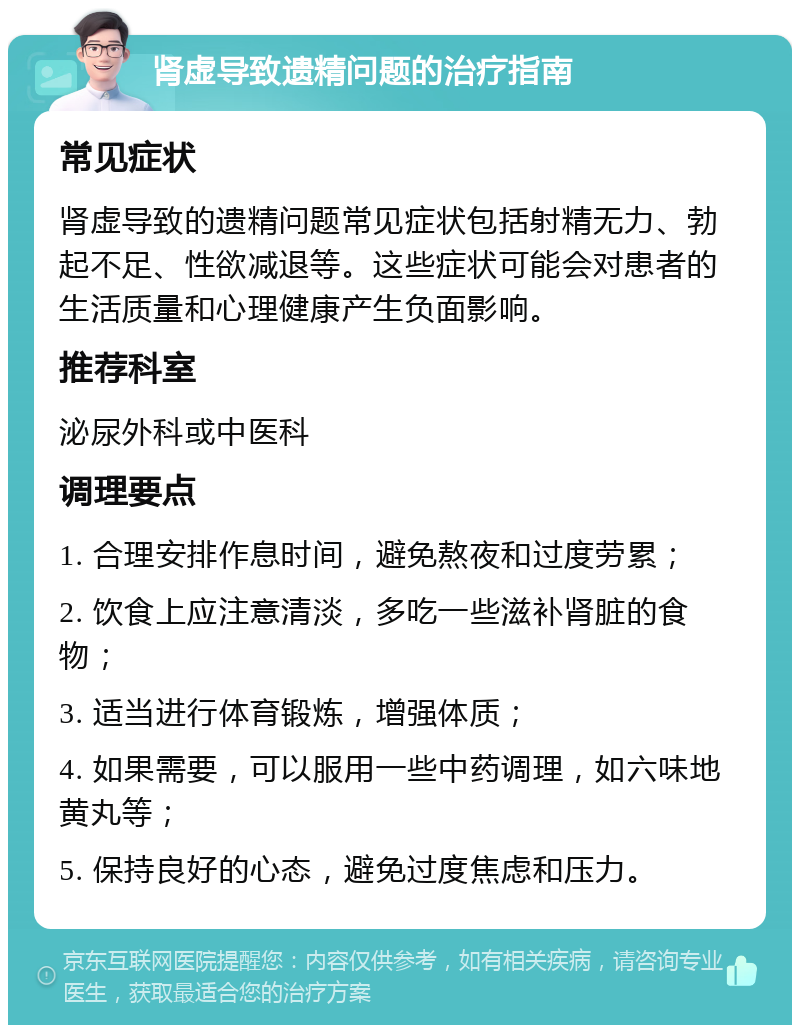 肾虚导致遗精问题的治疗指南 常见症状 肾虚导致的遗精问题常见症状包括射精无力、勃起不足、性欲减退等。这些症状可能会对患者的生活质量和心理健康产生负面影响。 推荐科室 泌尿外科或中医科 调理要点 1. 合理安排作息时间，避免熬夜和过度劳累； 2. 饮食上应注意清淡，多吃一些滋补肾脏的食物； 3. 适当进行体育锻炼，增强体质； 4. 如果需要，可以服用一些中药调理，如六味地黄丸等； 5. 保持良好的心态，避免过度焦虑和压力。