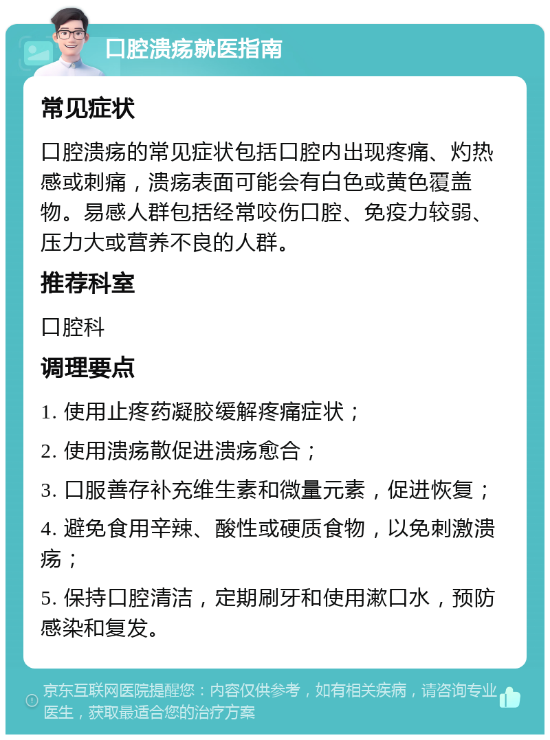 口腔溃疡就医指南 常见症状 口腔溃疡的常见症状包括口腔内出现疼痛、灼热感或刺痛，溃疡表面可能会有白色或黄色覆盖物。易感人群包括经常咬伤口腔、免疫力较弱、压力大或营养不良的人群。 推荐科室 口腔科 调理要点 1. 使用止疼药凝胶缓解疼痛症状； 2. 使用溃疡散促进溃疡愈合； 3. 口服善存补充维生素和微量元素，促进恢复； 4. 避免食用辛辣、酸性或硬质食物，以免刺激溃疡； 5. 保持口腔清洁，定期刷牙和使用漱口水，预防感染和复发。