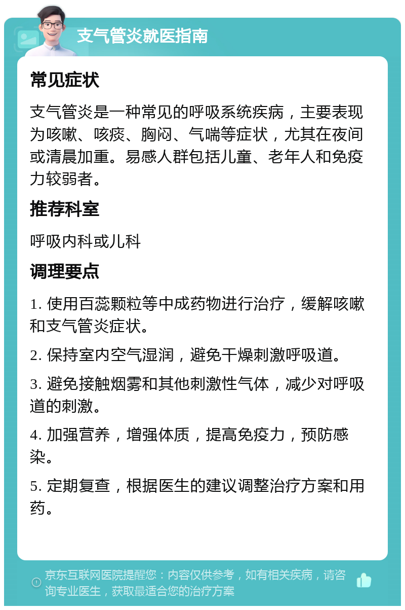 支气管炎就医指南 常见症状 支气管炎是一种常见的呼吸系统疾病，主要表现为咳嗽、咳痰、胸闷、气喘等症状，尤其在夜间或清晨加重。易感人群包括儿童、老年人和免疫力较弱者。 推荐科室 呼吸内科或儿科 调理要点 1. 使用百蕊颗粒等中成药物进行治疗，缓解咳嗽和支气管炎症状。 2. 保持室内空气湿润，避免干燥刺激呼吸道。 3. 避免接触烟雾和其他刺激性气体，减少对呼吸道的刺激。 4. 加强营养，增强体质，提高免疫力，预防感染。 5. 定期复查，根据医生的建议调整治疗方案和用药。