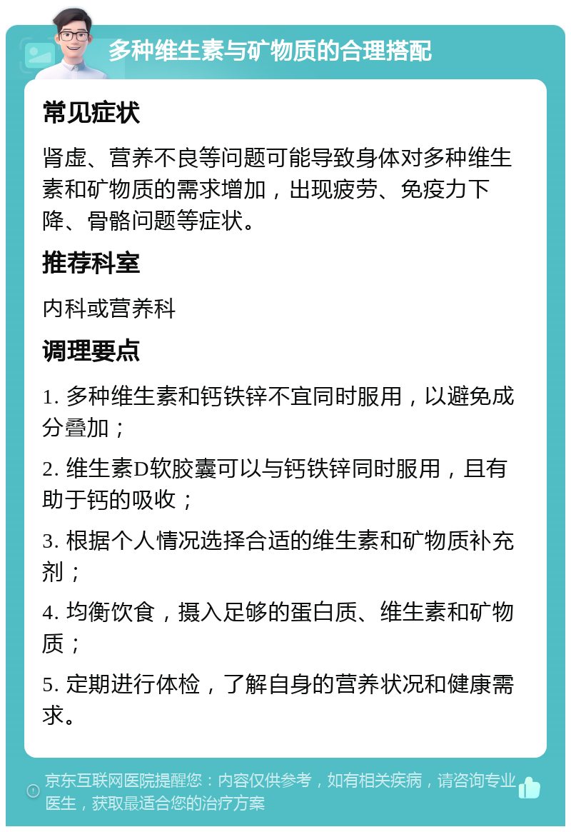 多种维生素与矿物质的合理搭配 常见症状 肾虚、营养不良等问题可能导致身体对多种维生素和矿物质的需求增加，出现疲劳、免疫力下降、骨骼问题等症状。 推荐科室 内科或营养科 调理要点 1. 多种维生素和钙铁锌不宜同时服用，以避免成分叠加； 2. 维生素D软胶囊可以与钙铁锌同时服用，且有助于钙的吸收； 3. 根据个人情况选择合适的维生素和矿物质补充剂； 4. 均衡饮食，摄入足够的蛋白质、维生素和矿物质； 5. 定期进行体检，了解自身的营养状况和健康需求。