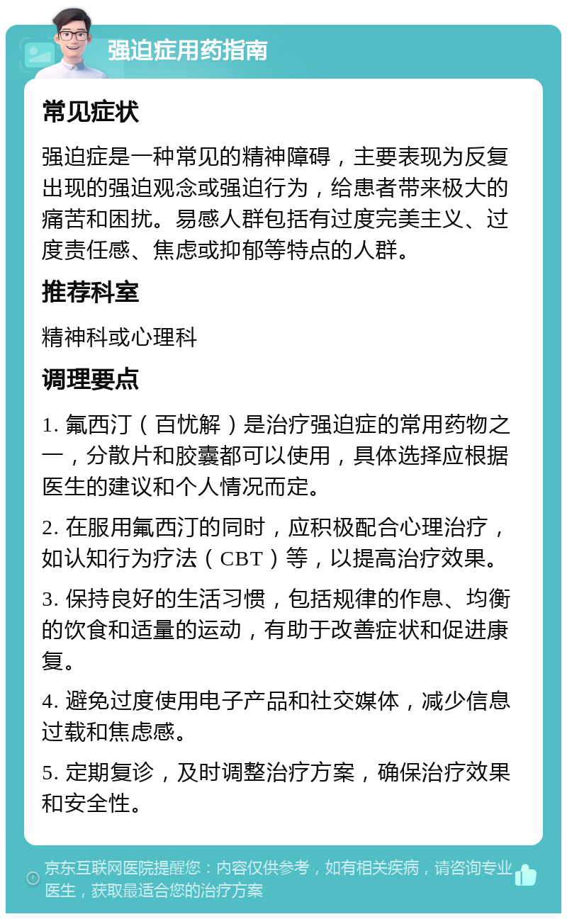 强迫症用药指南 常见症状 强迫症是一种常见的精神障碍，主要表现为反复出现的强迫观念或强迫行为，给患者带来极大的痛苦和困扰。易感人群包括有过度完美主义、过度责任感、焦虑或抑郁等特点的人群。 推荐科室 精神科或心理科 调理要点 1. 氟西汀（百忧解）是治疗强迫症的常用药物之一，分散片和胶囊都可以使用，具体选择应根据医生的建议和个人情况而定。 2. 在服用氟西汀的同时，应积极配合心理治疗，如认知行为疗法（CBT）等，以提高治疗效果。 3. 保持良好的生活习惯，包括规律的作息、均衡的饮食和适量的运动，有助于改善症状和促进康复。 4. 避免过度使用电子产品和社交媒体，减少信息过载和焦虑感。 5. 定期复诊，及时调整治疗方案，确保治疗效果和安全性。