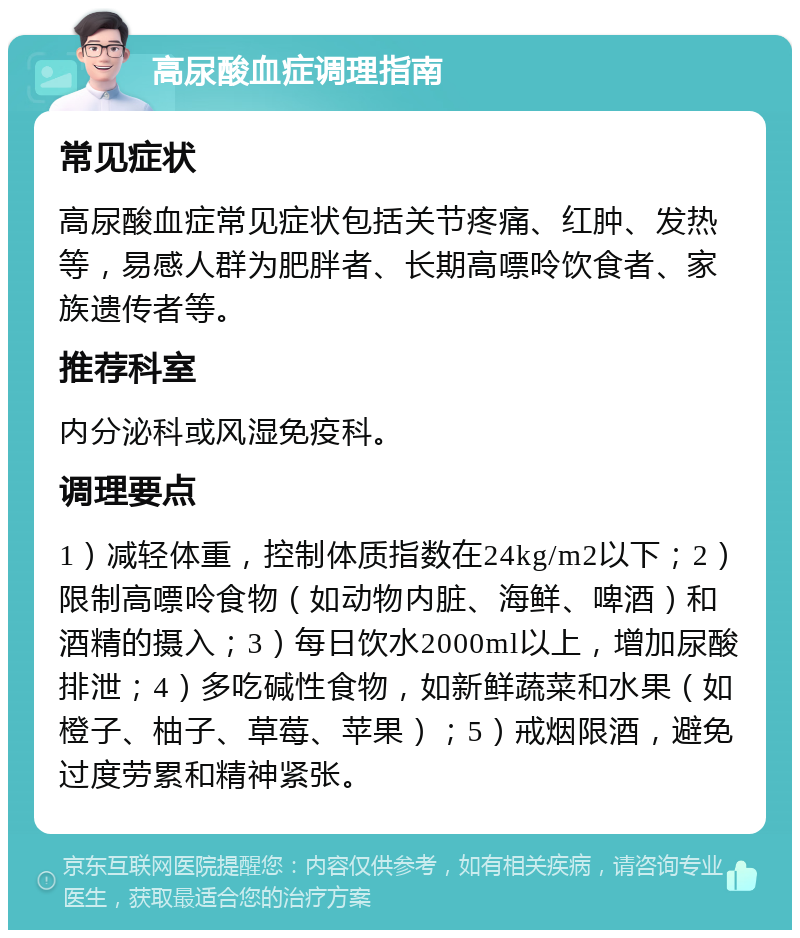 高尿酸血症调理指南 常见症状 高尿酸血症常见症状包括关节疼痛、红肿、发热等，易感人群为肥胖者、长期高嘌呤饮食者、家族遗传者等。 推荐科室 内分泌科或风湿免疫科。 调理要点 1）减轻体重，控制体质指数在24kg/m2以下；2）限制高嘌呤食物（如动物内脏、海鲜、啤酒）和酒精的摄入；3）每日饮水2000ml以上，增加尿酸排泄；4）多吃碱性食物，如新鲜蔬菜和水果（如橙子、柚子、草莓、苹果）；5）戒烟限酒，避免过度劳累和精神紧张。