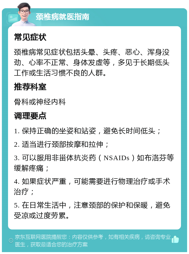 颈椎病就医指南 常见症状 颈椎病常见症状包括头晕、头疼、恶心、浑身没劲、心率不正常、身体发虚等，多见于长期低头工作或生活习惯不良的人群。 推荐科室 骨科或神经内科 调理要点 1. 保持正确的坐姿和站姿，避免长时间低头； 2. 适当进行颈部按摩和拉伸； 3. 可以服用非甾体抗炎药（NSAIDs）如布洛芬等缓解疼痛； 4. 如果症状严重，可能需要进行物理治疗或手术治疗； 5. 在日常生活中，注意颈部的保护和保暖，避免受凉或过度劳累。