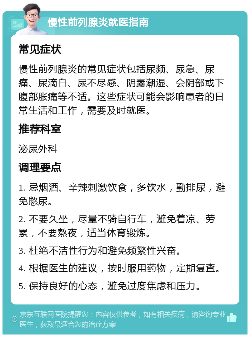 慢性前列腺炎就医指南 常见症状 慢性前列腺炎的常见症状包括尿频、尿急、尿痛、尿滴白、尿不尽感、阴囊潮湿、会阴部或下腹部胀痛等不适。这些症状可能会影响患者的日常生活和工作，需要及时就医。 推荐科室 泌尿外科 调理要点 1. 忌烟酒、辛辣刺激饮食，多饮水，勤排尿，避免憋尿。 2. 不要久坐，尽量不骑自行车，避免着凉、劳累，不要熬夜，适当体育锻炼。 3. 杜绝不洁性行为和避免频繁性兴奋。 4. 根据医生的建议，按时服用药物，定期复查。 5. 保持良好的心态，避免过度焦虑和压力。