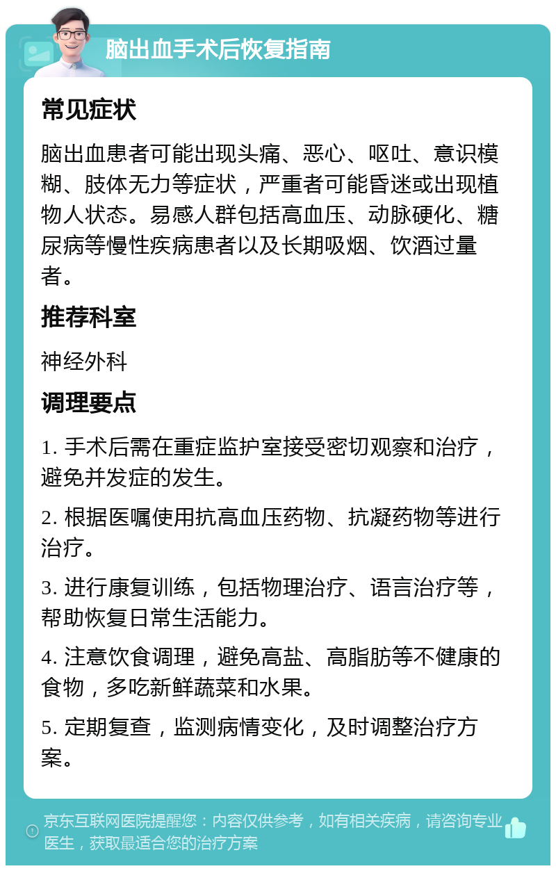 脑出血手术后恢复指南 常见症状 脑出血患者可能出现头痛、恶心、呕吐、意识模糊、肢体无力等症状，严重者可能昏迷或出现植物人状态。易感人群包括高血压、动脉硬化、糖尿病等慢性疾病患者以及长期吸烟、饮酒过量者。 推荐科室 神经外科 调理要点 1. 手术后需在重症监护室接受密切观察和治疗，避免并发症的发生。 2. 根据医嘱使用抗高血压药物、抗凝药物等进行治疗。 3. 进行康复训练，包括物理治疗、语言治疗等，帮助恢复日常生活能力。 4. 注意饮食调理，避免高盐、高脂肪等不健康的食物，多吃新鲜蔬菜和水果。 5. 定期复查，监测病情变化，及时调整治疗方案。