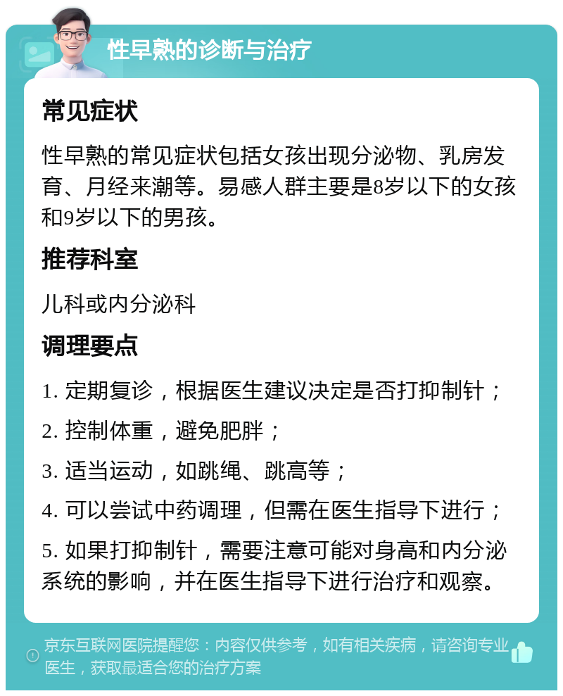 性早熟的诊断与治疗 常见症状 性早熟的常见症状包括女孩出现分泌物、乳房发育、月经来潮等。易感人群主要是8岁以下的女孩和9岁以下的男孩。 推荐科室 儿科或内分泌科 调理要点 1. 定期复诊，根据医生建议决定是否打抑制针； 2. 控制体重，避免肥胖； 3. 适当运动，如跳绳、跳高等； 4. 可以尝试中药调理，但需在医生指导下进行； 5. 如果打抑制针，需要注意可能对身高和内分泌系统的影响，并在医生指导下进行治疗和观察。