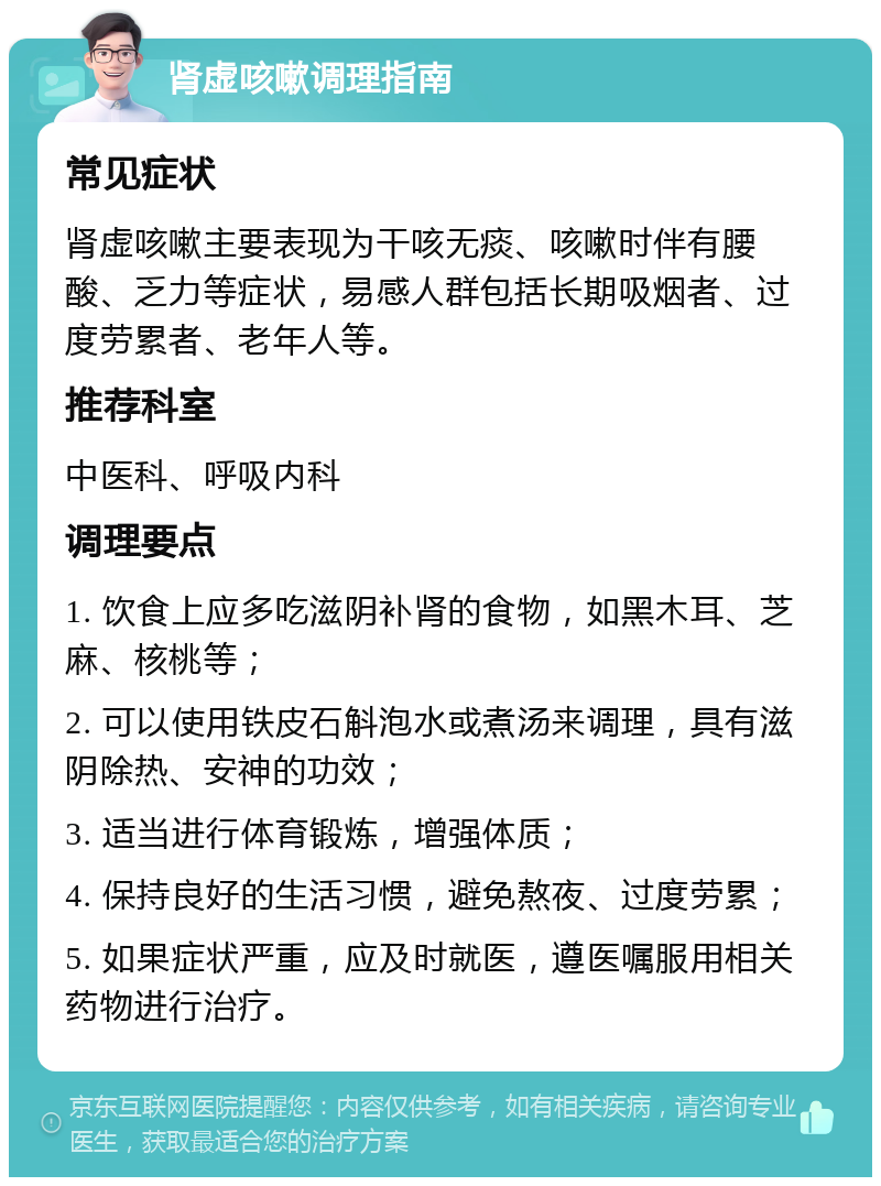 肾虚咳嗽调理指南 常见症状 肾虚咳嗽主要表现为干咳无痰、咳嗽时伴有腰酸、乏力等症状，易感人群包括长期吸烟者、过度劳累者、老年人等。 推荐科室 中医科、呼吸内科 调理要点 1. 饮食上应多吃滋阴补肾的食物，如黑木耳、芝麻、核桃等； 2. 可以使用铁皮石斛泡水或煮汤来调理，具有滋阴除热、安神的功效； 3. 适当进行体育锻炼，增强体质； 4. 保持良好的生活习惯，避免熬夜、过度劳累； 5. 如果症状严重，应及时就医，遵医嘱服用相关药物进行治疗。