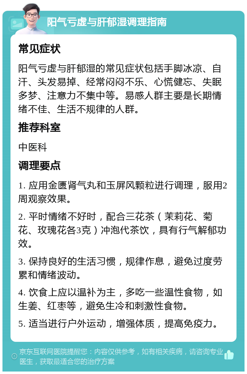 阳气亏虚与肝郁湿调理指南 常见症状 阳气亏虚与肝郁湿的常见症状包括手脚冰凉、自汗、头发易掉、经常闷闷不乐、心慌健忘、失眠多梦、注意力不集中等。易感人群主要是长期情绪不佳、生活不规律的人群。 推荐科室 中医科 调理要点 1. 应用金匮肾气丸和玉屏风颗粒进行调理，服用2周观察效果。 2. 平时情绪不好时，配合三花茶（茉莉花、菊花、玫瑰花各3克）冲泡代茶饮，具有行气解郁功效。 3. 保持良好的生活习惯，规律作息，避免过度劳累和情绪波动。 4. 饮食上应以温补为主，多吃一些温性食物，如生姜、红枣等，避免生冷和刺激性食物。 5. 适当进行户外运动，增强体质，提高免疫力。