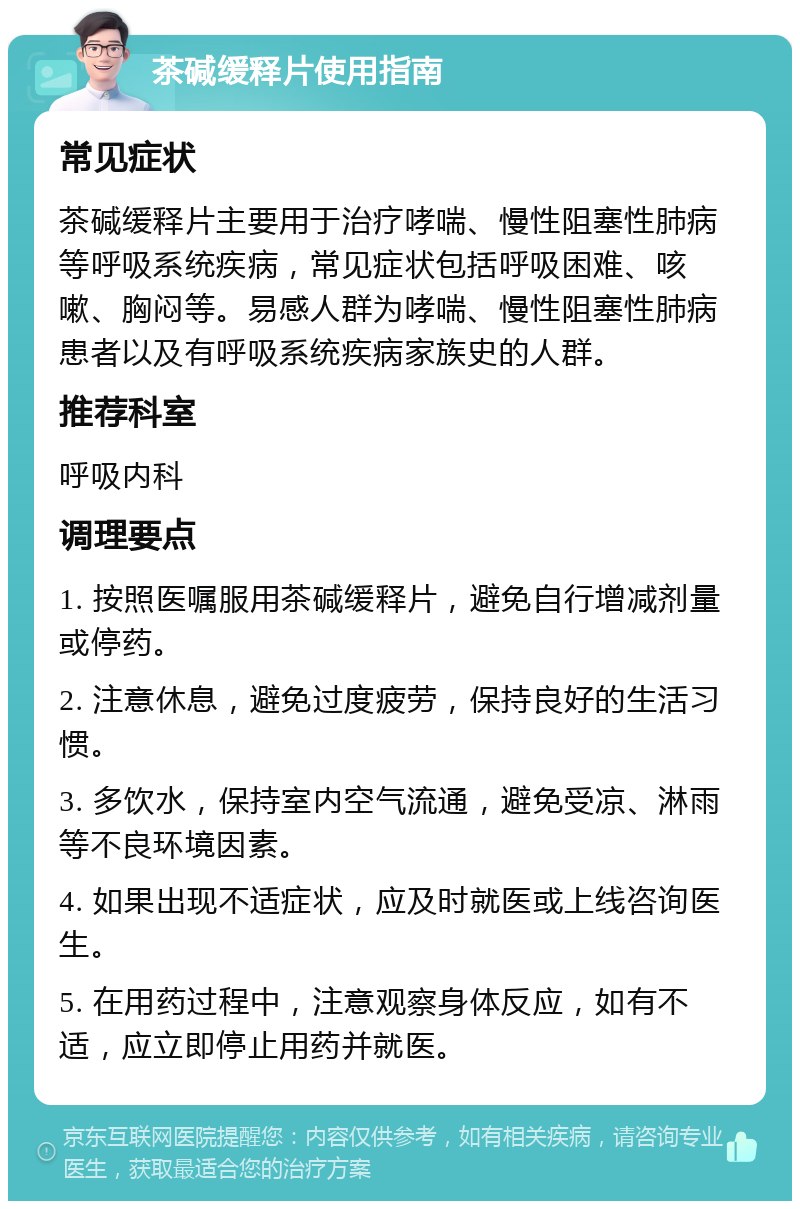 茶碱缓释片使用指南 常见症状 茶碱缓释片主要用于治疗哮喘、慢性阻塞性肺病等呼吸系统疾病，常见症状包括呼吸困难、咳嗽、胸闷等。易感人群为哮喘、慢性阻塞性肺病患者以及有呼吸系统疾病家族史的人群。 推荐科室 呼吸内科 调理要点 1. 按照医嘱服用茶碱缓释片，避免自行增减剂量或停药。 2. 注意休息，避免过度疲劳，保持良好的生活习惯。 3. 多饮水，保持室内空气流通，避免受凉、淋雨等不良环境因素。 4. 如果出现不适症状，应及时就医或上线咨询医生。 5. 在用药过程中，注意观察身体反应，如有不适，应立即停止用药并就医。