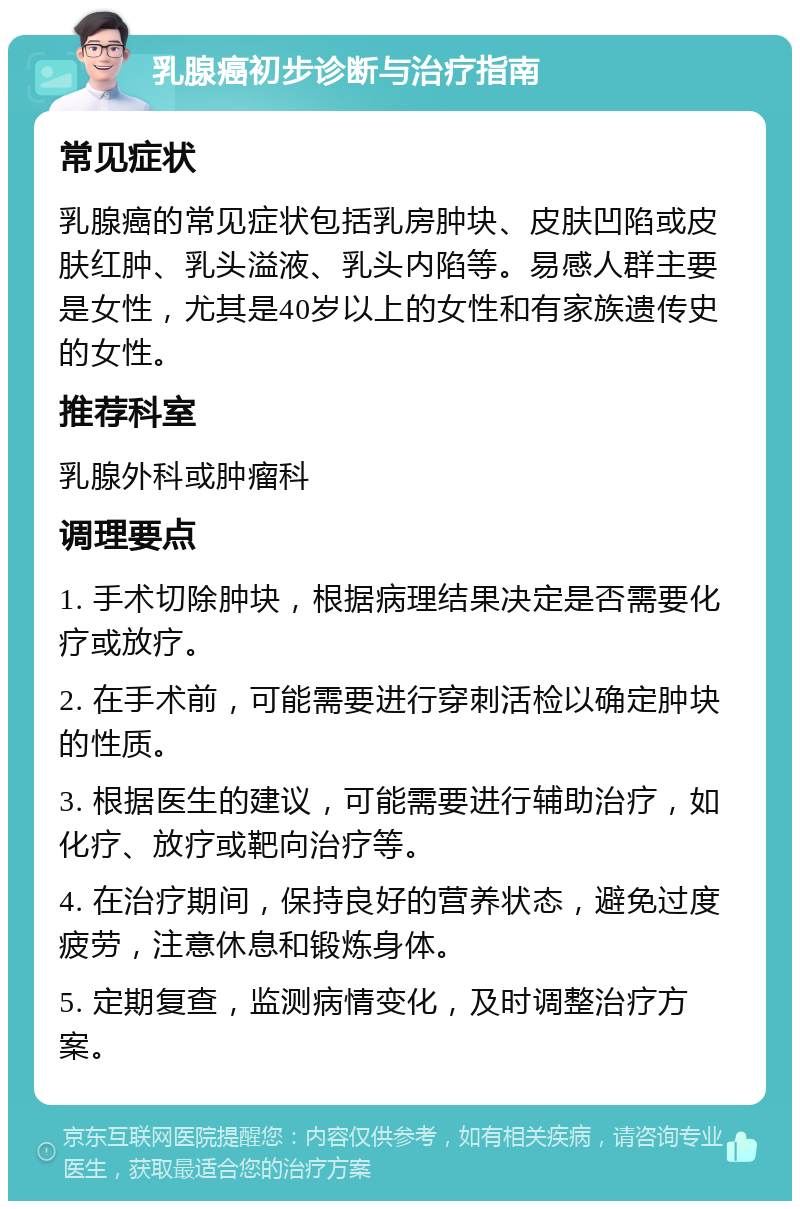 乳腺癌初步诊断与治疗指南 常见症状 乳腺癌的常见症状包括乳房肿块、皮肤凹陷或皮肤红肿、乳头溢液、乳头内陷等。易感人群主要是女性，尤其是40岁以上的女性和有家族遗传史的女性。 推荐科室 乳腺外科或肿瘤科 调理要点 1. 手术切除肿块，根据病理结果决定是否需要化疗或放疗。 2. 在手术前，可能需要进行穿刺活检以确定肿块的性质。 3. 根据医生的建议，可能需要进行辅助治疗，如化疗、放疗或靶向治疗等。 4. 在治疗期间，保持良好的营养状态，避免过度疲劳，注意休息和锻炼身体。 5. 定期复查，监测病情变化，及时调整治疗方案。