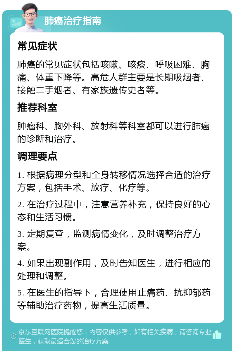 肺癌治疗指南 常见症状 肺癌的常见症状包括咳嗽、咳痰、呼吸困难、胸痛、体重下降等。高危人群主要是长期吸烟者、接触二手烟者、有家族遗传史者等。 推荐科室 肿瘤科、胸外科、放射科等科室都可以进行肺癌的诊断和治疗。 调理要点 1. 根据病理分型和全身转移情况选择合适的治疗方案，包括手术、放疗、化疗等。 2. 在治疗过程中，注意营养补充，保持良好的心态和生活习惯。 3. 定期复查，监测病情变化，及时调整治疗方案。 4. 如果出现副作用，及时告知医生，进行相应的处理和调整。 5. 在医生的指导下，合理使用止痛药、抗抑郁药等辅助治疗药物，提高生活质量。