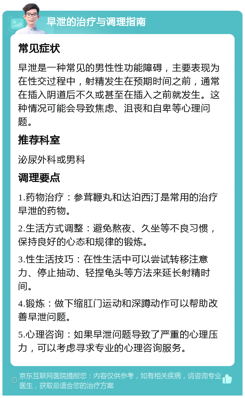 早泄的治疗与调理指南 常见症状 早泄是一种常见的男性性功能障碍，主要表现为在性交过程中，射精发生在预期时间之前，通常在插入阴道后不久或甚至在插入之前就发生。这种情况可能会导致焦虑、沮丧和自卑等心理问题。 推荐科室 泌尿外科或男科 调理要点 1.药物治疗：参茸鞭丸和达泊西汀是常用的治疗早泄的药物。 2.生活方式调整：避免熬夜、久坐等不良习惯，保持良好的心态和规律的锻炼。 3.性生活技巧：在性生活中可以尝试转移注意力、停止抽动、轻捏龟头等方法来延长射精时间。 4.锻炼：做下缩肛门运动和深蹲动作可以帮助改善早泄问题。 5.心理咨询：如果早泄问题导致了严重的心理压力，可以考虑寻求专业的心理咨询服务。