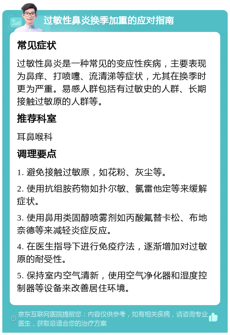 过敏性鼻炎换季加重的应对指南 常见症状 过敏性鼻炎是一种常见的变应性疾病，主要表现为鼻痒、打喷嚏、流清涕等症状，尤其在换季时更为严重。易感人群包括有过敏史的人群、长期接触过敏原的人群等。 推荐科室 耳鼻喉科 调理要点 1. 避免接触过敏原，如花粉、灰尘等。 2. 使用抗组胺药物如扑尔敏、氯雷他定等来缓解症状。 3. 使用鼻用类固醇喷雾剂如丙酸氟替卡松、布地奈德等来减轻炎症反应。 4. 在医生指导下进行免疫疗法，逐渐增加对过敏原的耐受性。 5. 保持室内空气清新，使用空气净化器和湿度控制器等设备来改善居住环境。