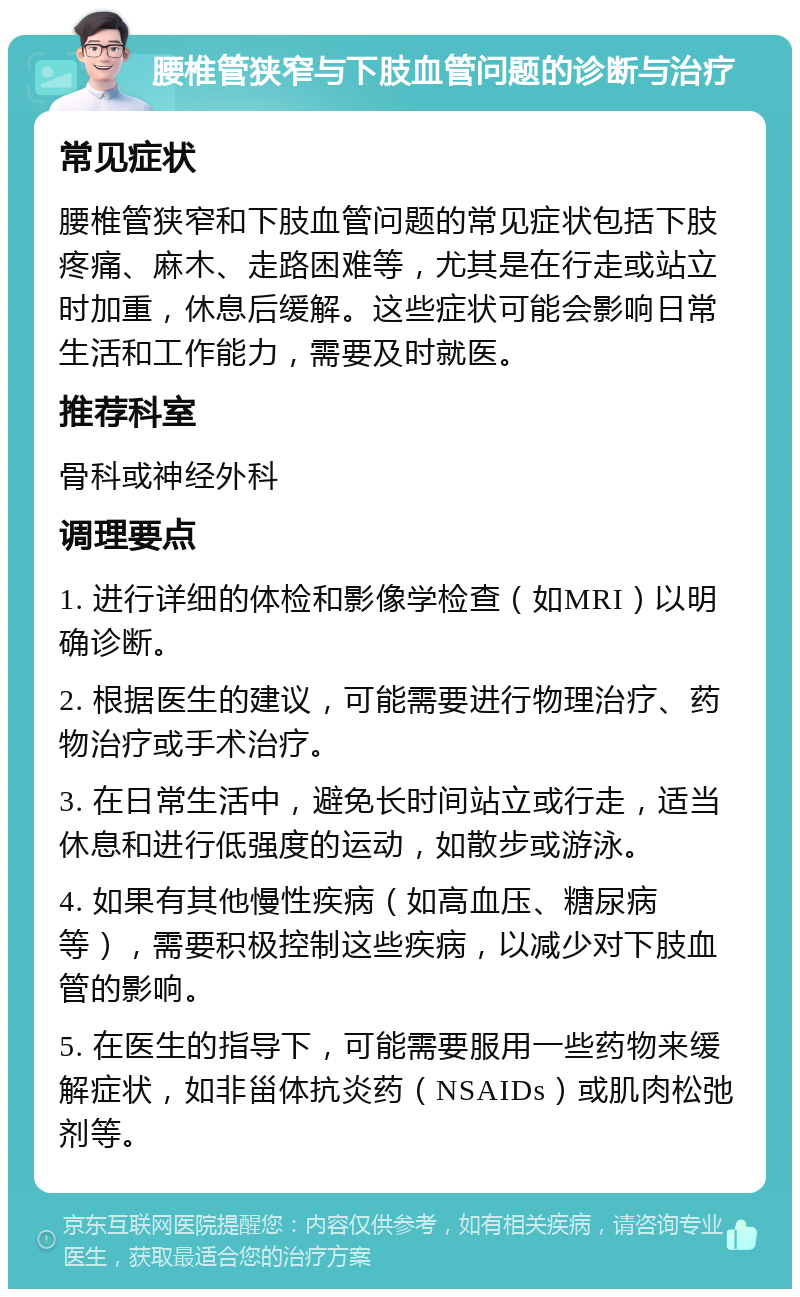 腰椎管狭窄与下肢血管问题的诊断与治疗 常见症状 腰椎管狭窄和下肢血管问题的常见症状包括下肢疼痛、麻木、走路困难等，尤其是在行走或站立时加重，休息后缓解。这些症状可能会影响日常生活和工作能力，需要及时就医。 推荐科室 骨科或神经外科 调理要点 1. 进行详细的体检和影像学检查（如MRI）以明确诊断。 2. 根据医生的建议，可能需要进行物理治疗、药物治疗或手术治疗。 3. 在日常生活中，避免长时间站立或行走，适当休息和进行低强度的运动，如散步或游泳。 4. 如果有其他慢性疾病（如高血压、糖尿病等），需要积极控制这些疾病，以减少对下肢血管的影响。 5. 在医生的指导下，可能需要服用一些药物来缓解症状，如非甾体抗炎药（NSAIDs）或肌肉松弛剂等。