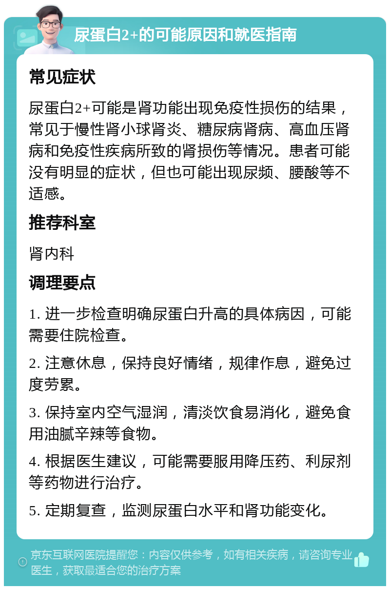 尿蛋白2+的可能原因和就医指南 常见症状 尿蛋白2+可能是肾功能出现免疫性损伤的结果，常见于慢性肾小球肾炎、糖尿病肾病、高血压肾病和免疫性疾病所致的肾损伤等情况。患者可能没有明显的症状，但也可能出现尿频、腰酸等不适感。 推荐科室 肾内科 调理要点 1. 进一步检查明确尿蛋白升高的具体病因，可能需要住院检查。 2. 注意休息，保持良好情绪，规律作息，避免过度劳累。 3. 保持室内空气湿润，清淡饮食易消化，避免食用油腻辛辣等食物。 4. 根据医生建议，可能需要服用降压药、利尿剂等药物进行治疗。 5. 定期复查，监测尿蛋白水平和肾功能变化。