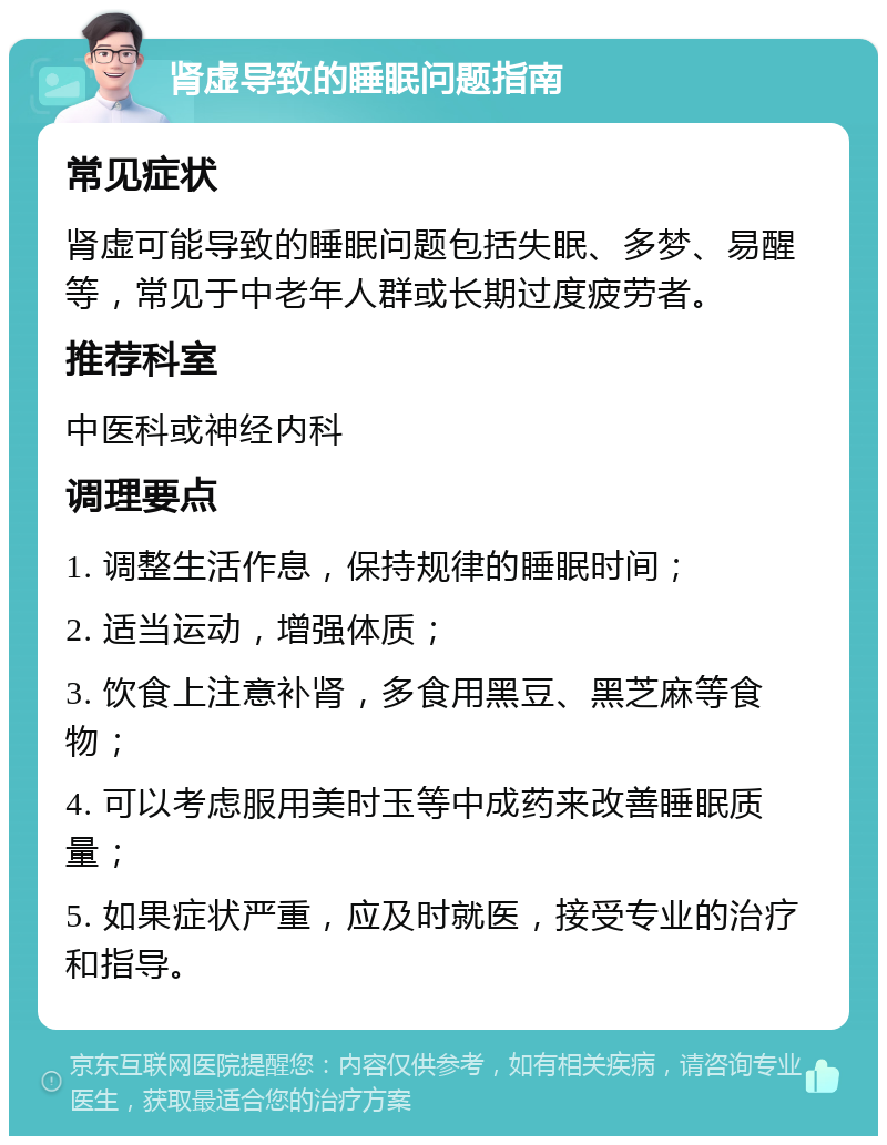 肾虚导致的睡眠问题指南 常见症状 肾虚可能导致的睡眠问题包括失眠、多梦、易醒等，常见于中老年人群或长期过度疲劳者。 推荐科室 中医科或神经内科 调理要点 1. 调整生活作息，保持规律的睡眠时间； 2. 适当运动，增强体质； 3. 饮食上注意补肾，多食用黑豆、黑芝麻等食物； 4. 可以考虑服用美时玉等中成药来改善睡眠质量； 5. 如果症状严重，应及时就医，接受专业的治疗和指导。