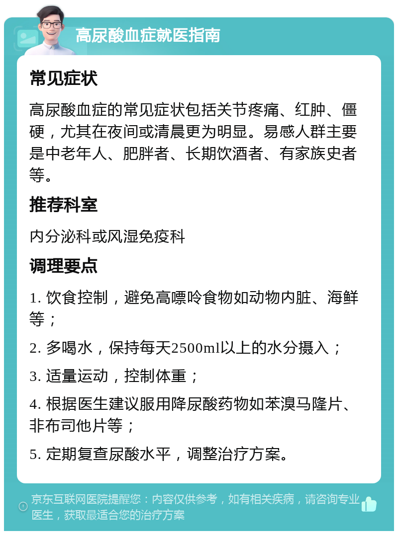 高尿酸血症就医指南 常见症状 高尿酸血症的常见症状包括关节疼痛、红肿、僵硬，尤其在夜间或清晨更为明显。易感人群主要是中老年人、肥胖者、长期饮酒者、有家族史者等。 推荐科室 内分泌科或风湿免疫科 调理要点 1. 饮食控制，避免高嘌呤食物如动物内脏、海鲜等； 2. 多喝水，保持每天2500ml以上的水分摄入； 3. 适量运动，控制体重； 4. 根据医生建议服用降尿酸药物如苯溴马隆片、非布司他片等； 5. 定期复查尿酸水平，调整治疗方案。