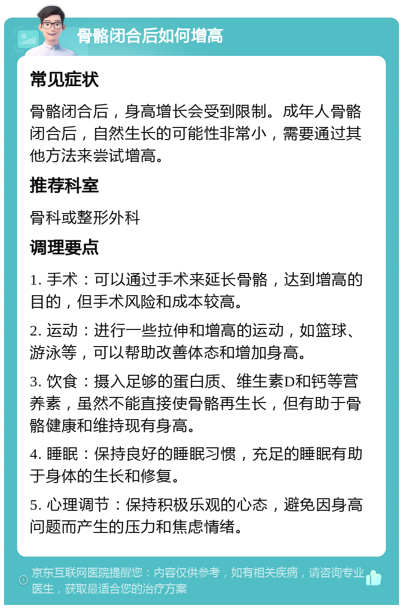 骨骼闭合后如何增高 常见症状 骨骼闭合后，身高增长会受到限制。成年人骨骼闭合后，自然生长的可能性非常小，需要通过其他方法来尝试增高。 推荐科室 骨科或整形外科 调理要点 1. 手术：可以通过手术来延长骨骼，达到增高的目的，但手术风险和成本较高。 2. 运动：进行一些拉伸和增高的运动，如篮球、游泳等，可以帮助改善体态和增加身高。 3. 饮食：摄入足够的蛋白质、维生素D和钙等营养素，虽然不能直接使骨骼再生长，但有助于骨骼健康和维持现有身高。 4. 睡眠：保持良好的睡眠习惯，充足的睡眠有助于身体的生长和修复。 5. 心理调节：保持积极乐观的心态，避免因身高问题而产生的压力和焦虑情绪。