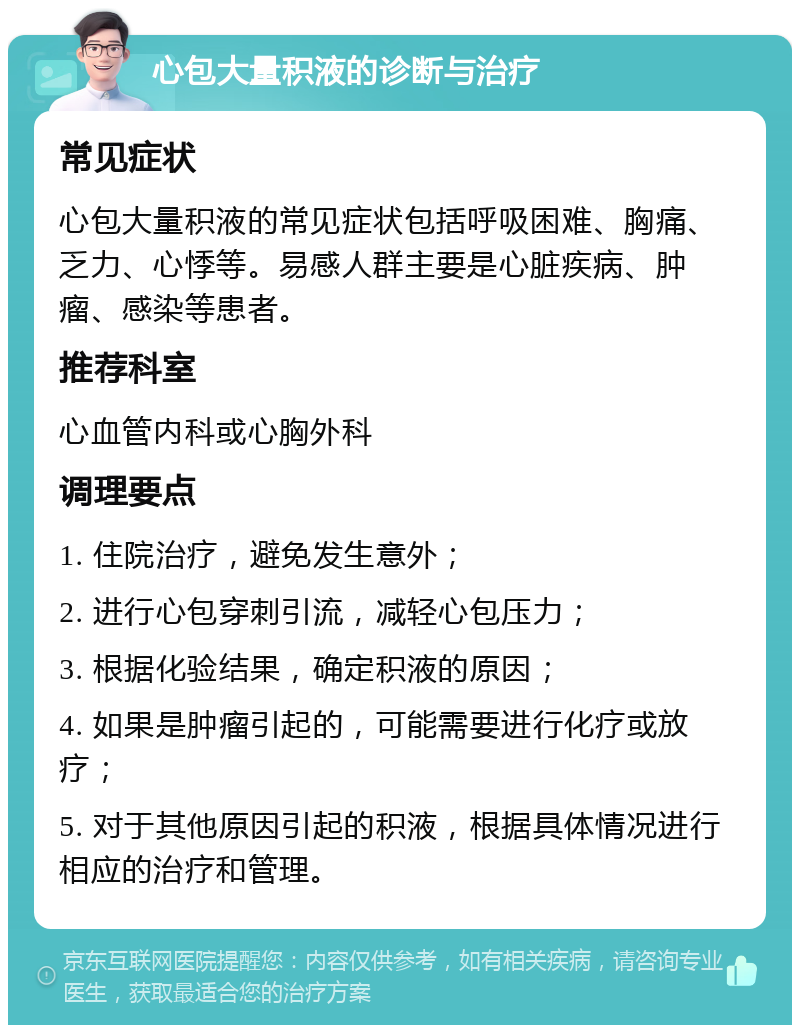 心包大量积液的诊断与治疗 常见症状 心包大量积液的常见症状包括呼吸困难、胸痛、乏力、心悸等。易感人群主要是心脏疾病、肿瘤、感染等患者。 推荐科室 心血管内科或心胸外科 调理要点 1. 住院治疗，避免发生意外； 2. 进行心包穿刺引流，减轻心包压力； 3. 根据化验结果，确定积液的原因； 4. 如果是肿瘤引起的，可能需要进行化疗或放疗； 5. 对于其他原因引起的积液，根据具体情况进行相应的治疗和管理。