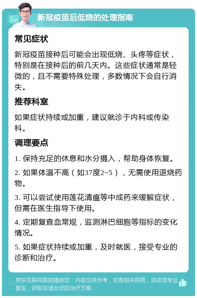 新冠疫苗后低烧的处理指南 常见症状 新冠疫苗接种后可能会出现低烧、头疼等症状，特别是在接种后的前几天内。这些症状通常是轻微的，且不需要特殊处理，多数情况下会自行消失。 推荐科室 如果症状持续或加重，建议就诊于内科或传染科。 调理要点 1. 保持充足的休息和水分摄入，帮助身体恢复。 2. 如果体温不高（如37度2~5），无需使用退烧药物。 3. 可以尝试使用莲花清瘟等中成药来缓解症状，但需在医生指导下使用。 4. 定期复查血常规，监测淋巴细胞等指标的变化情况。 5. 如果症状持续或加重，及时就医，接受专业的诊断和治疗。