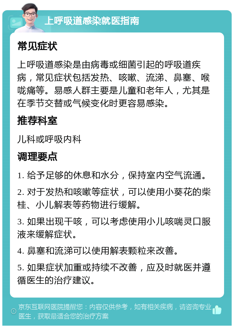 上呼吸道感染就医指南 常见症状 上呼吸道感染是由病毒或细菌引起的呼吸道疾病，常见症状包括发热、咳嗽、流涕、鼻塞、喉咙痛等。易感人群主要是儿童和老年人，尤其是在季节交替或气候变化时更容易感染。 推荐科室 儿科或呼吸内科 调理要点 1. 给予足够的休息和水分，保持室内空气流通。 2. 对于发热和咳嗽等症状，可以使用小葵花的柴桂、小儿解表等药物进行缓解。 3. 如果出现干咳，可以考虑使用小儿咳喘灵口服液来缓解症状。 4. 鼻塞和流涕可以使用解表颗粒来改善。 5. 如果症状加重或持续不改善，应及时就医并遵循医生的治疗建议。