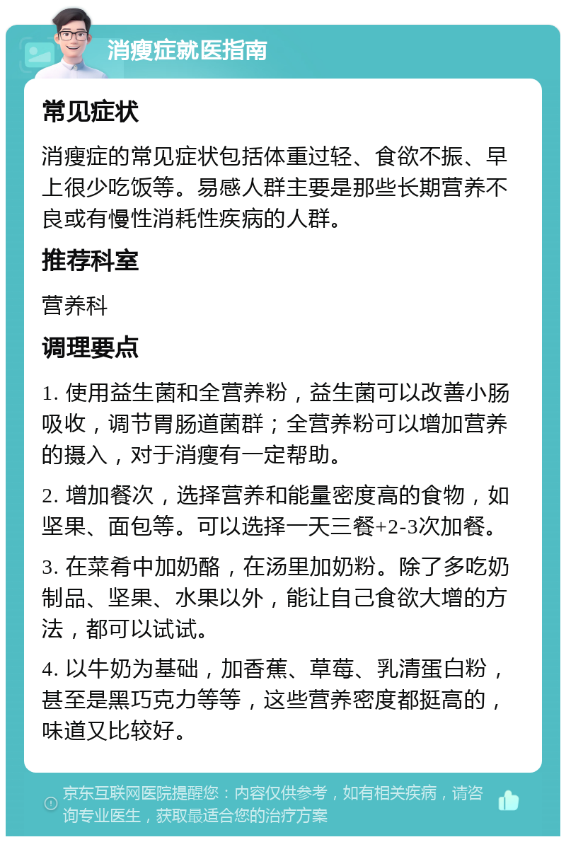 消瘦症就医指南 常见症状 消瘦症的常见症状包括体重过轻、食欲不振、早上很少吃饭等。易感人群主要是那些长期营养不良或有慢性消耗性疾病的人群。 推荐科室 营养科 调理要点 1. 使用益生菌和全营养粉，益生菌可以改善小肠吸收，调节胃肠道菌群；全营养粉可以增加营养的摄入，对于消瘦有一定帮助。 2. 增加餐次，选择营养和能量密度高的食物，如坚果、面包等。可以选择一天三餐+2-3次加餐。 3. 在菜肴中加奶酪，在汤里加奶粉。除了多吃奶制品、坚果、水果以外，能让自己食欲大增的方法，都可以试试。 4. 以牛奶为基础，加香蕉、草莓、乳清蛋白粉，甚至是黑巧克力等等，这些营养密度都挺高的，味道又比较好。