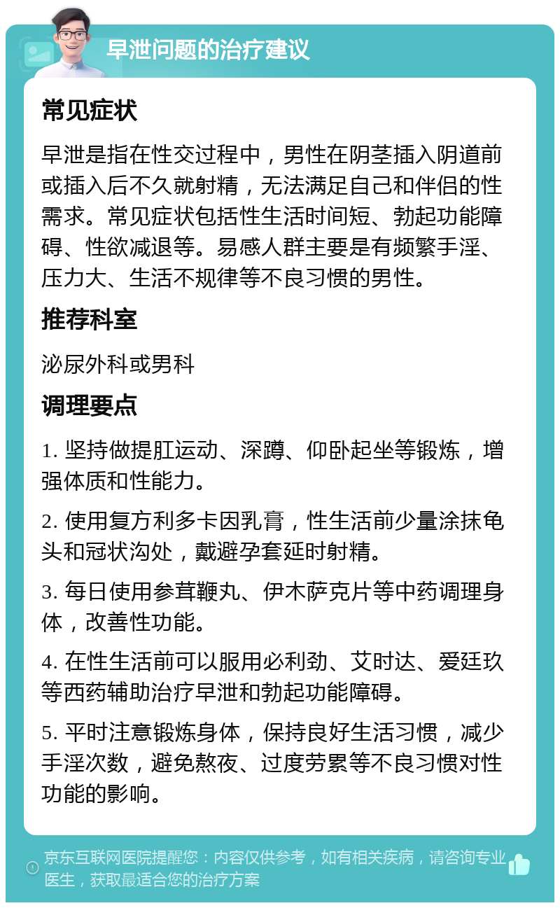 早泄问题的治疗建议 常见症状 早泄是指在性交过程中，男性在阴茎插入阴道前或插入后不久就射精，无法满足自己和伴侣的性需求。常见症状包括性生活时间短、勃起功能障碍、性欲减退等。易感人群主要是有频繁手淫、压力大、生活不规律等不良习惯的男性。 推荐科室 泌尿外科或男科 调理要点 1. 坚持做提肛运动、深蹲、仰卧起坐等锻炼，增强体质和性能力。 2. 使用复方利多卡因乳膏，性生活前少量涂抹龟头和冠状沟处，戴避孕套延时射精。 3. 每日使用参茸鞭丸、伊木萨克片等中药调理身体，改善性功能。 4. 在性生活前可以服用必利劲、艾时达、爱廷玖等西药辅助治疗早泄和勃起功能障碍。 5. 平时注意锻炼身体，保持良好生活习惯，减少手淫次数，避免熬夜、过度劳累等不良习惯对性功能的影响。