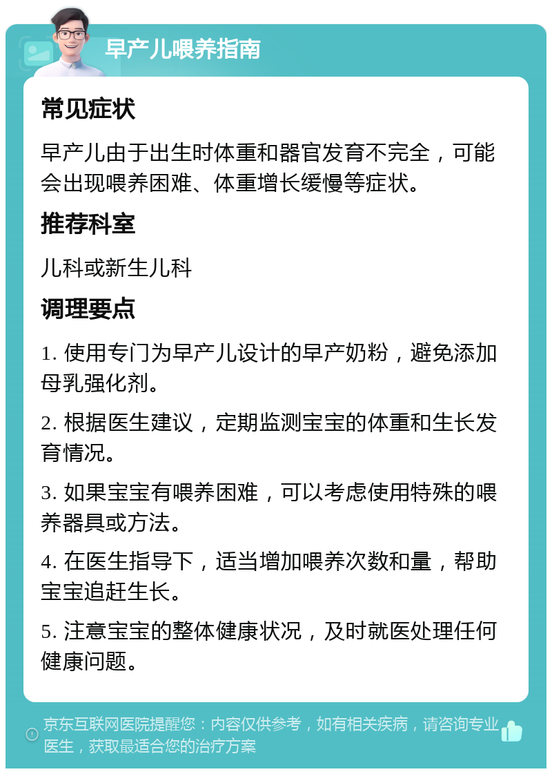 早产儿喂养指南 常见症状 早产儿由于出生时体重和器官发育不完全，可能会出现喂养困难、体重增长缓慢等症状。 推荐科室 儿科或新生儿科 调理要点 1. 使用专门为早产儿设计的早产奶粉，避免添加母乳强化剂。 2. 根据医生建议，定期监测宝宝的体重和生长发育情况。 3. 如果宝宝有喂养困难，可以考虑使用特殊的喂养器具或方法。 4. 在医生指导下，适当增加喂养次数和量，帮助宝宝追赶生长。 5. 注意宝宝的整体健康状况，及时就医处理任何健康问题。