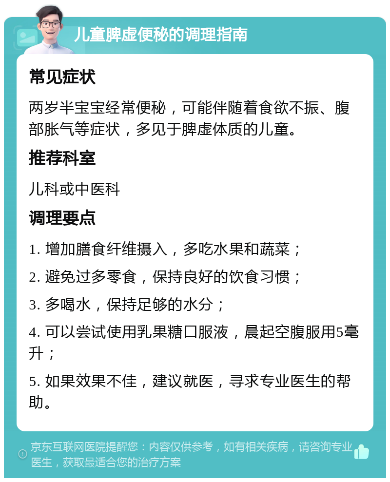 儿童脾虚便秘的调理指南 常见症状 两岁半宝宝经常便秘，可能伴随着食欲不振、腹部胀气等症状，多见于脾虚体质的儿童。 推荐科室 儿科或中医科 调理要点 1. 增加膳食纤维摄入，多吃水果和蔬菜； 2. 避免过多零食，保持良好的饮食习惯； 3. 多喝水，保持足够的水分； 4. 可以尝试使用乳果糖口服液，晨起空腹服用5毫升； 5. 如果效果不佳，建议就医，寻求专业医生的帮助。